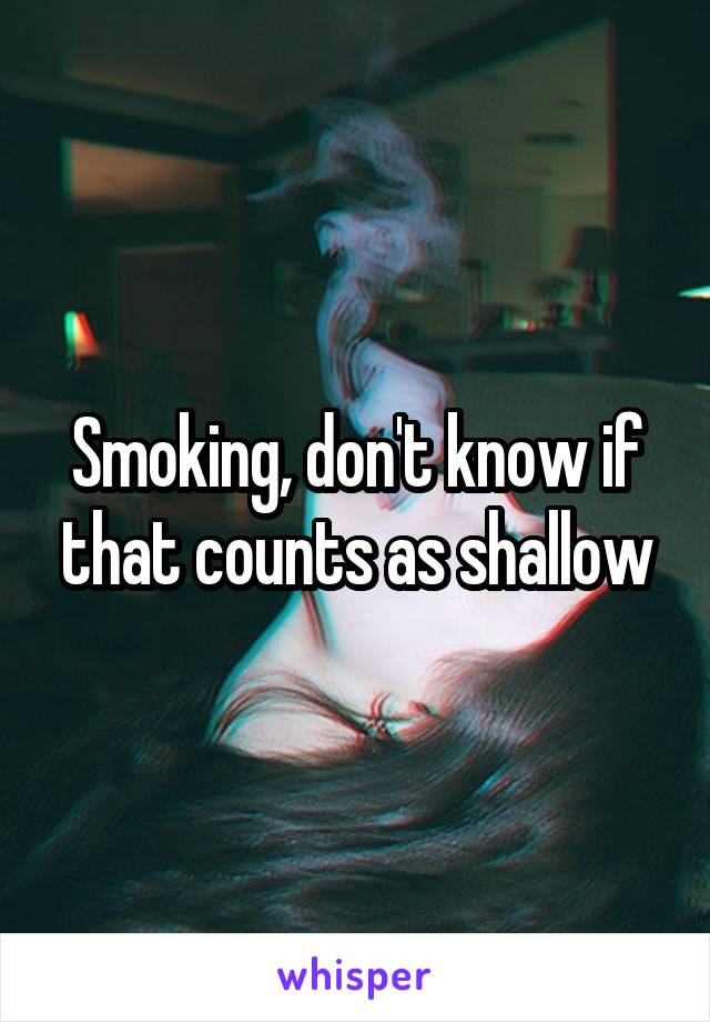Smoking, don't know if that counts as shallow