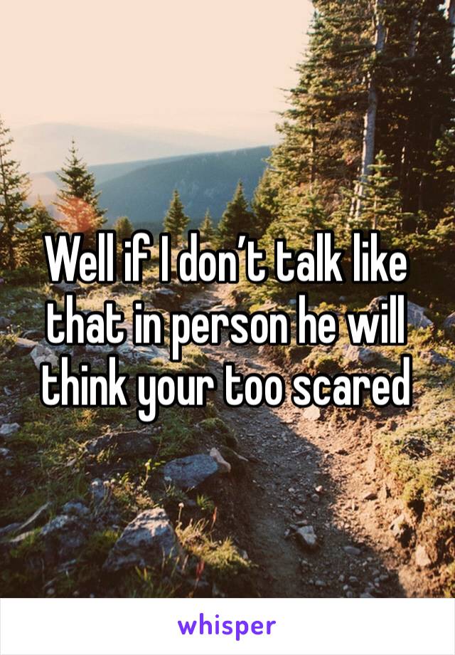 Well if I don’t talk like that in person he will think your too scared 