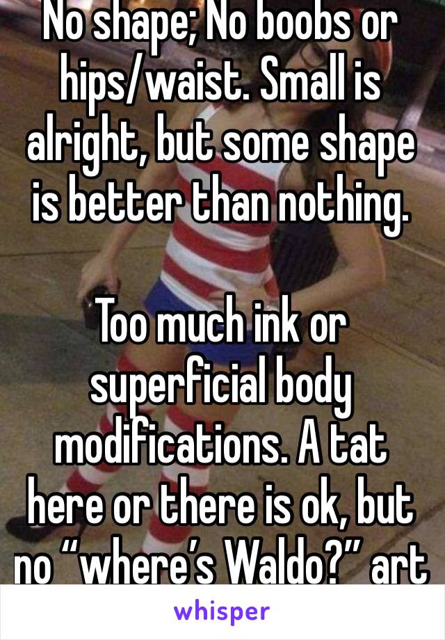 No shape; No boobs or hips/waist. Small is alright, but some shape is better than nothing.

Too much ink or superficial body modifications. A tat here or there is ok, but no “where’s Waldo?” art