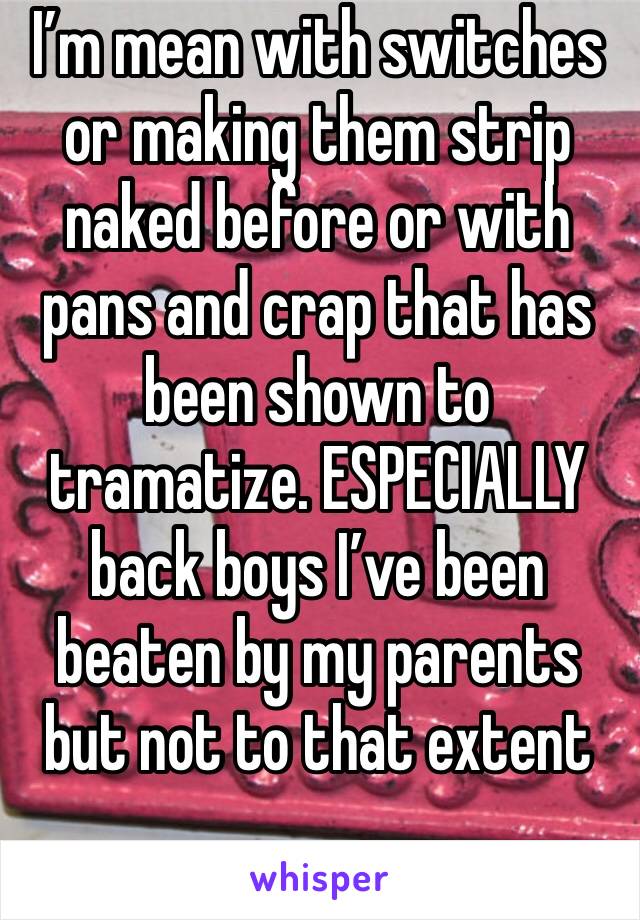 I’m mean with switches or making them strip naked before or with pans and crap that has been shown to tramatize. ESPECIALLY back boys I’ve been beaten by my parents but not to that extent