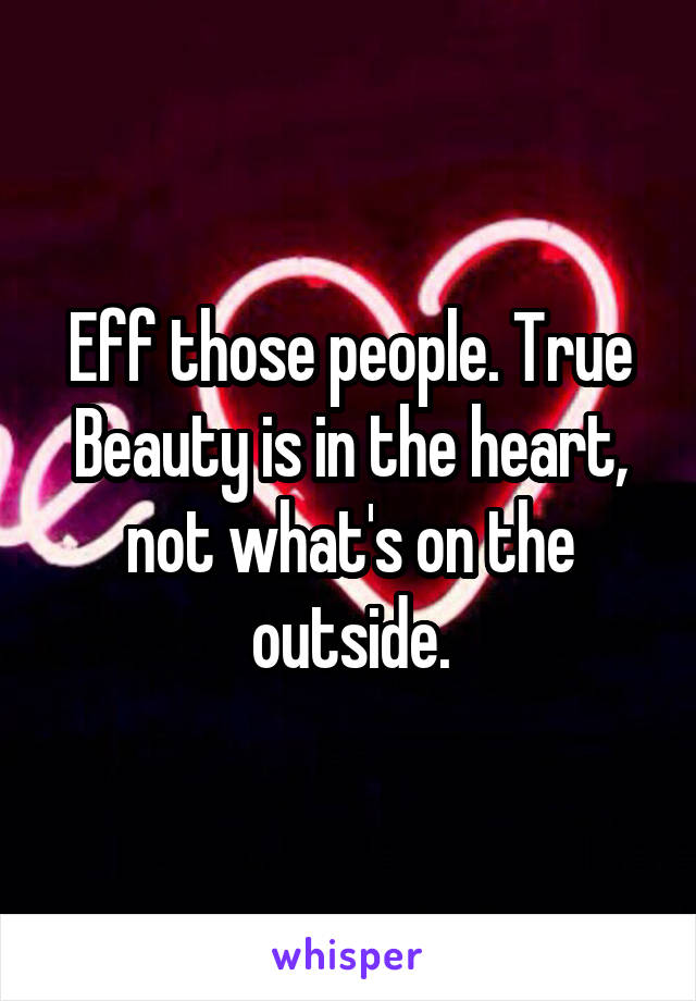 Eff those people. True Beauty is in the heart, not what's on the outside.