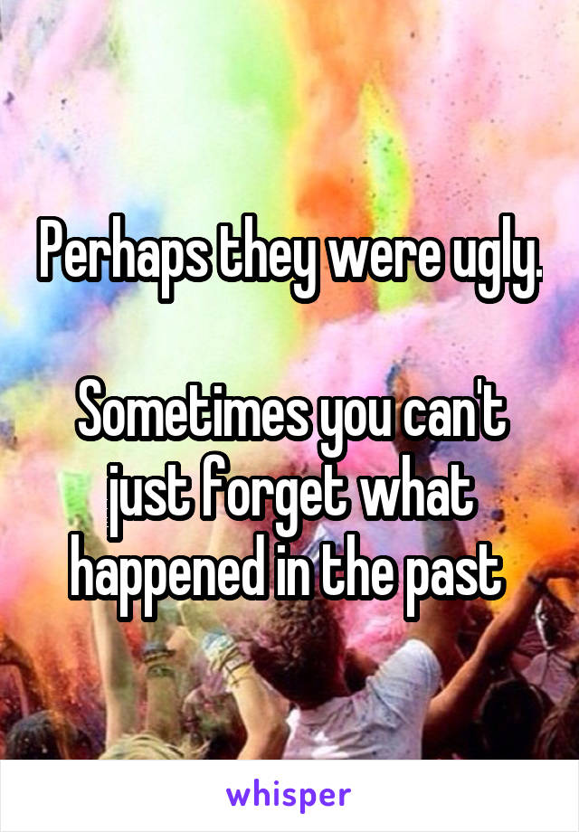Perhaps they were ugly.

Sometimes you can't just forget what happened in the past 