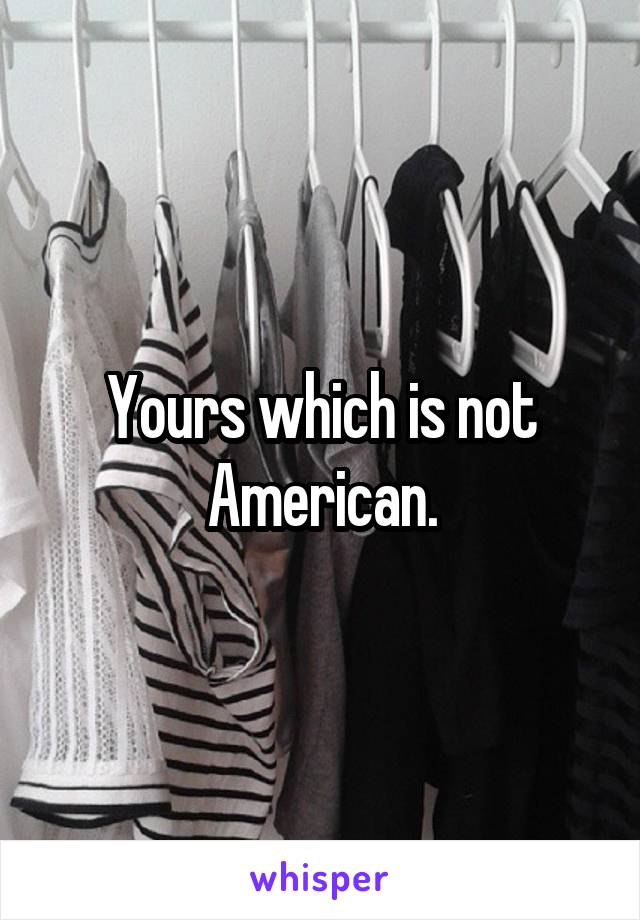 Yours which is not American.