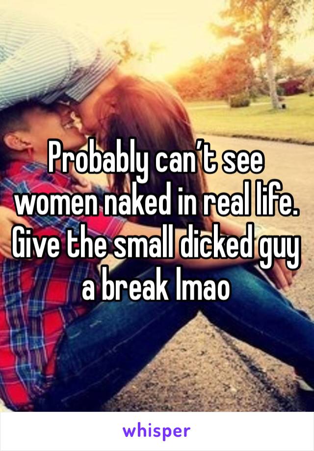 Probably can’t see women naked in real life. 
Give the small dicked guy a break lmao 