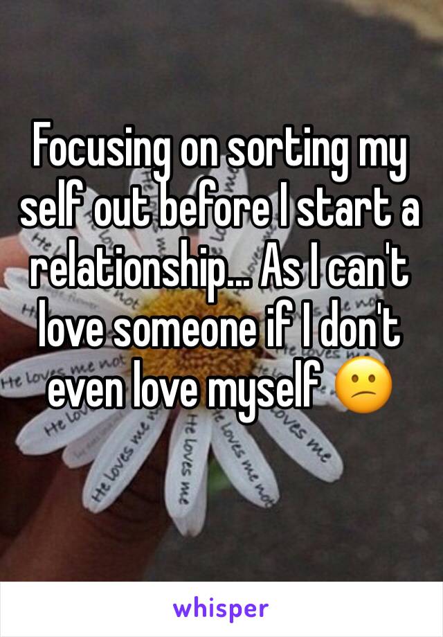 Focusing on sorting my self out before I start a relationship... As I can't love someone if I don't even love myself 😕