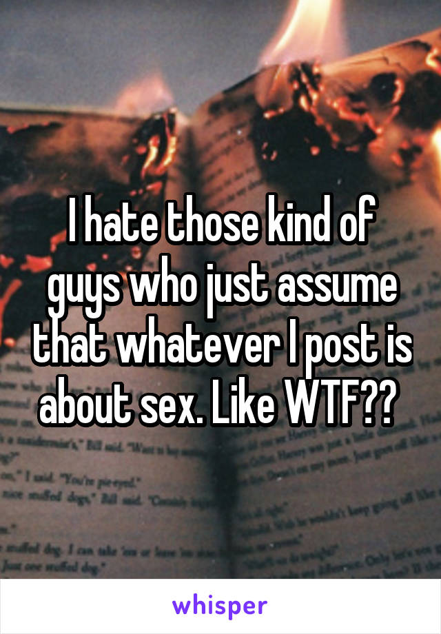 I hate those kind of guys who just assume that whatever I post is about sex. Like WTF?? 