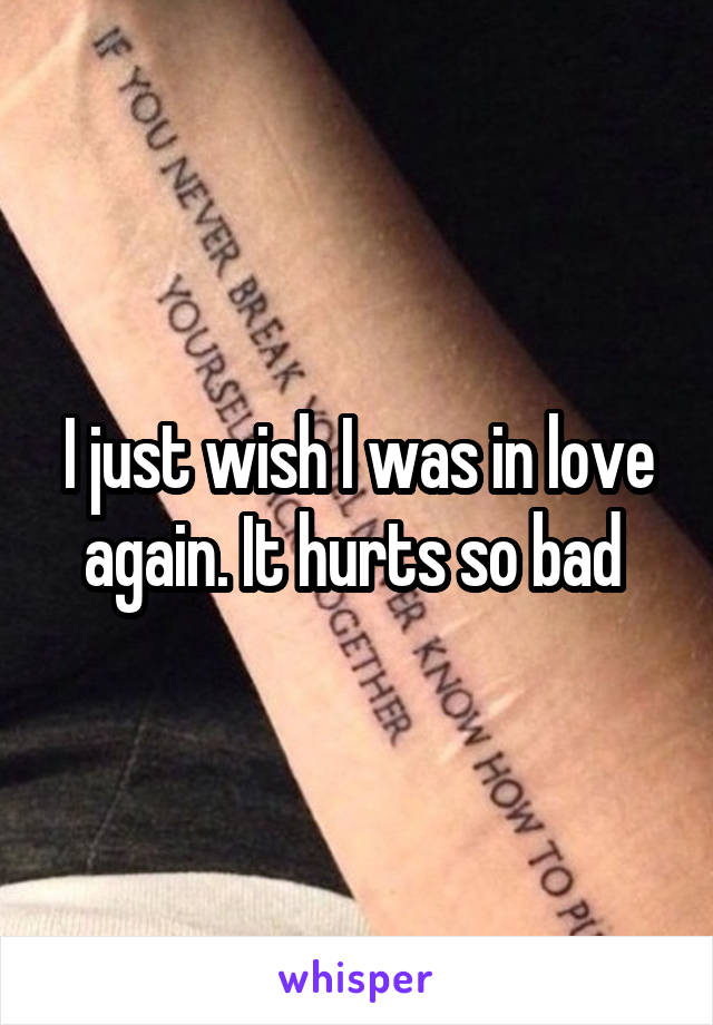 I just wish I was in love again. It hurts so bad 