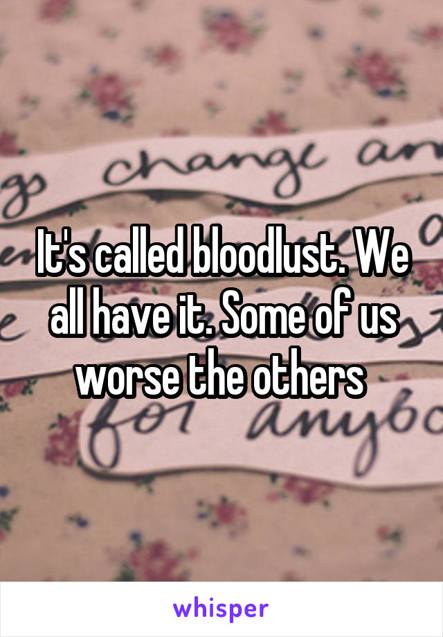 It's called bloodlust. We all have it. Some of us worse the others 