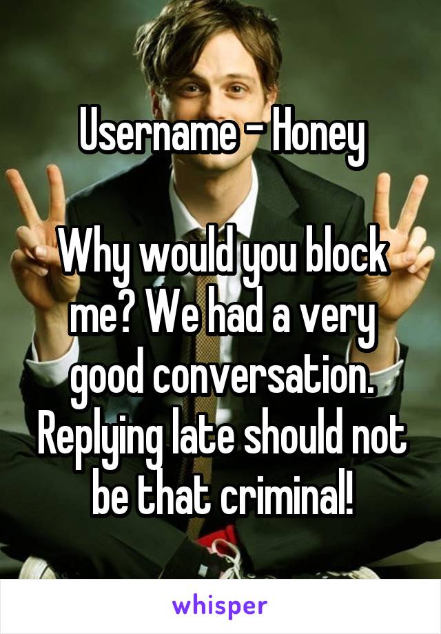 Username - Honey

Why would you block me? We had a very good conversation. Replying late should not be that criminal!