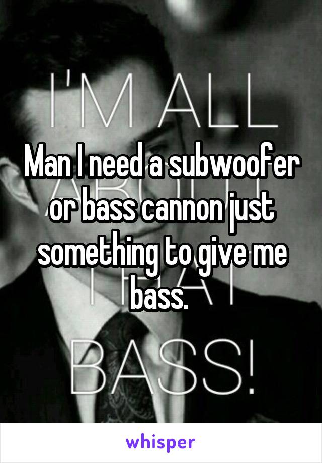Man I need a subwoofer or bass cannon just something to give me bass. 