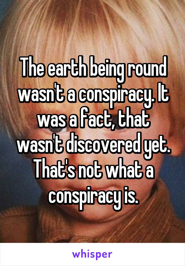 The earth being round wasn't a conspiracy. It was a fact, that wasn't discovered yet. That's not what a conspiracy is.