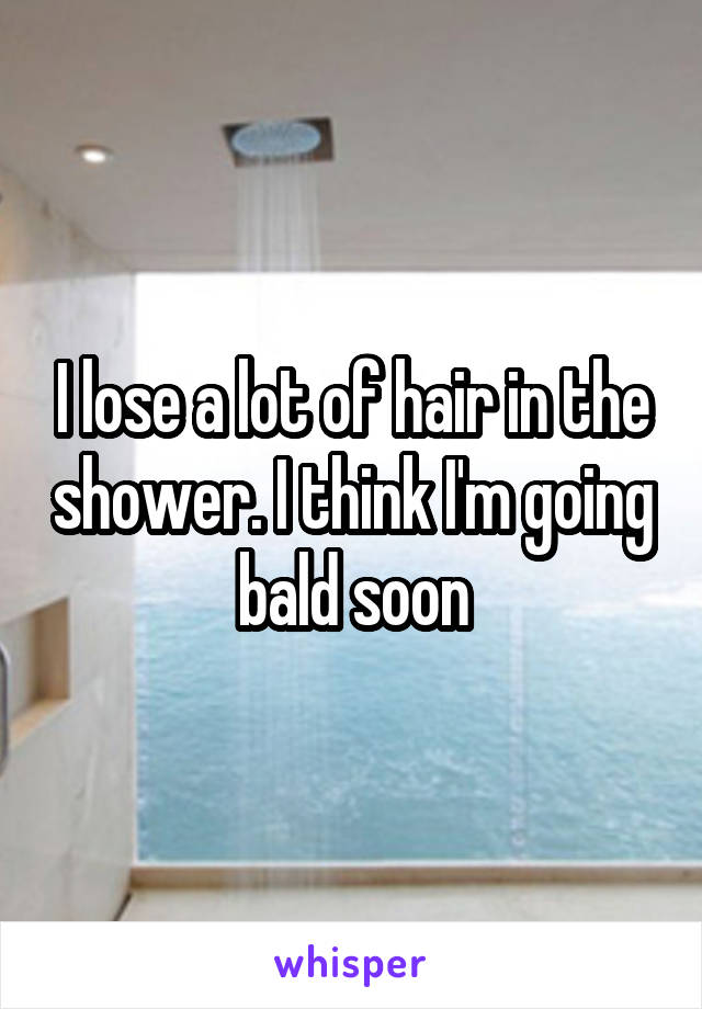 I lose a lot of hair in the shower. I think I'm going bald soon