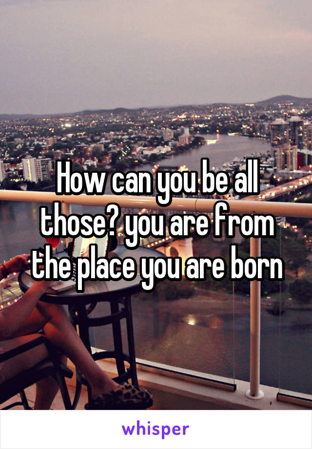 How can you be all those? you are from the place you are born