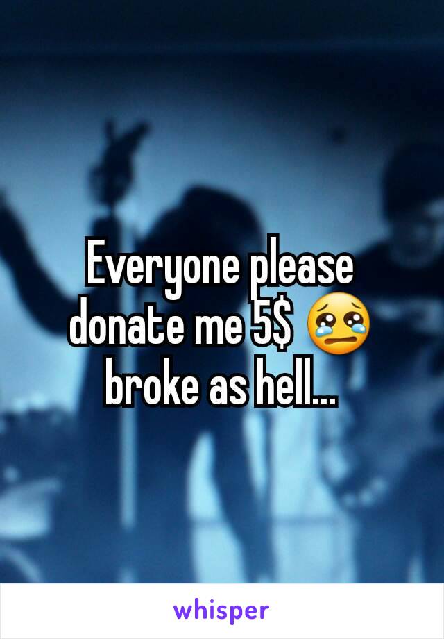 Everyone please donate me 5$ 😢  broke as hell...
