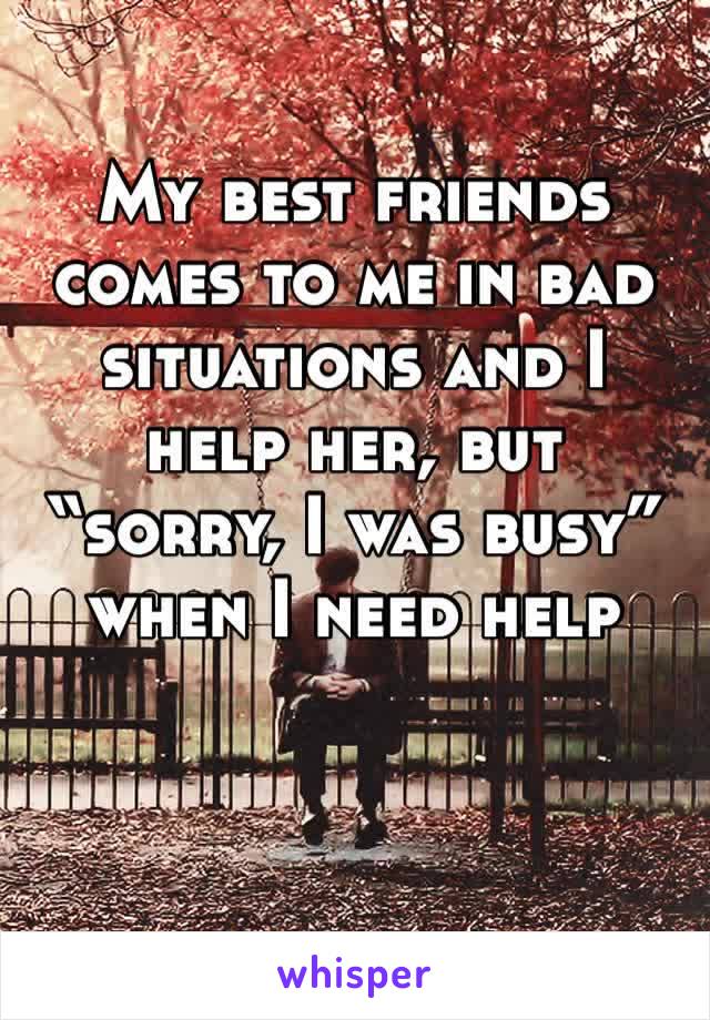 My best friends comes to me in bad situations and I help her, but “sorry, I was busy” when I need help