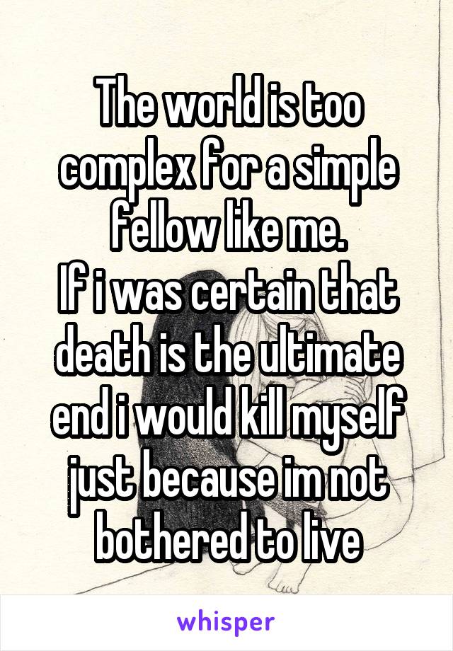 The world is too complex for a simple fellow like me.
If i was certain that death is the ultimate end i would kill myself just because im not bothered to live