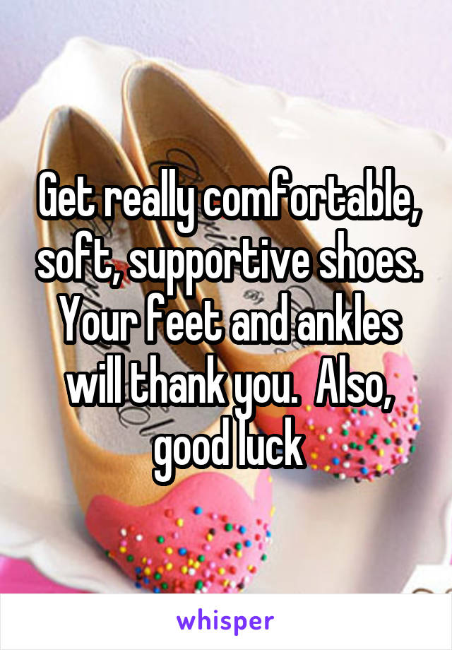 Get really comfortable, soft, supportive shoes. Your feet and ankles will thank you.  Also, good luck