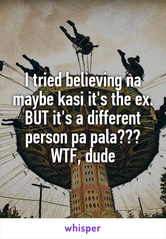 I tried believing na maybe kasi it's the ex. BUT it's a different person pa pala??? WTF, dude