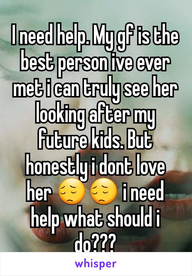 I need help. My gf is the best person ive ever met i can truly see her looking after my future kids. But honestly i dont love her 😔😔 i need help what should i do???