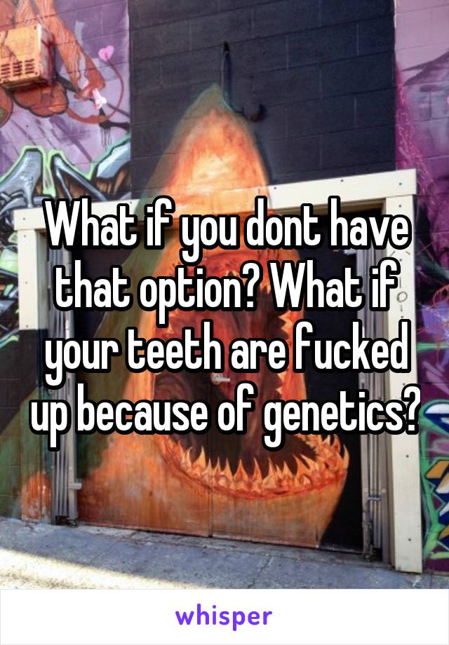 What if you dont have that option? What if your teeth are fucked up because of genetics?