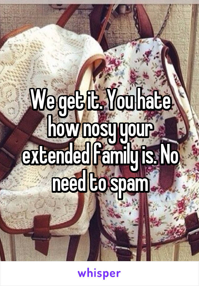 We get it. You hate how nosy your extended family is. No need to spam