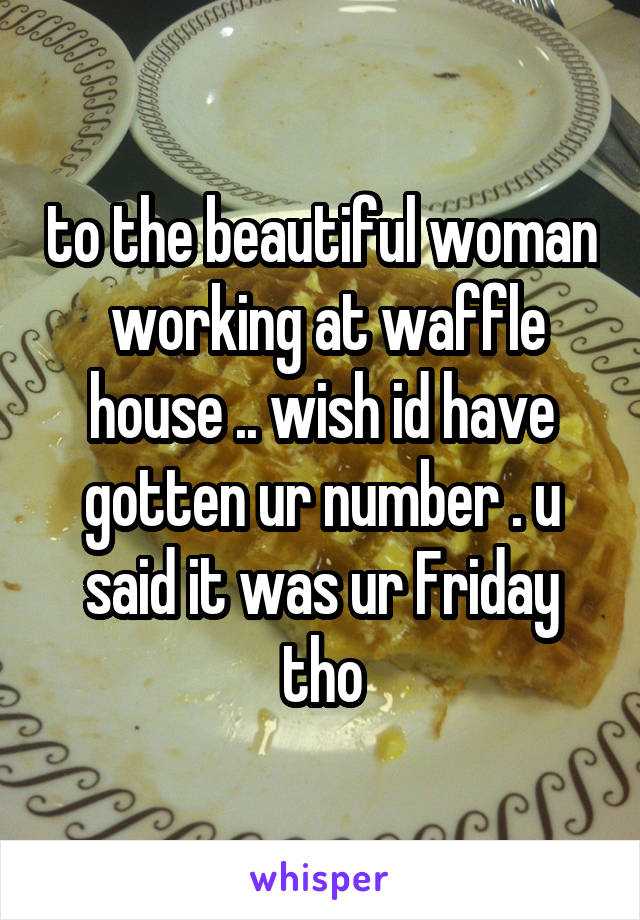 to the beautiful woman  working at waffle house .. wish id have gotten ur number . u said it was ur Friday tho