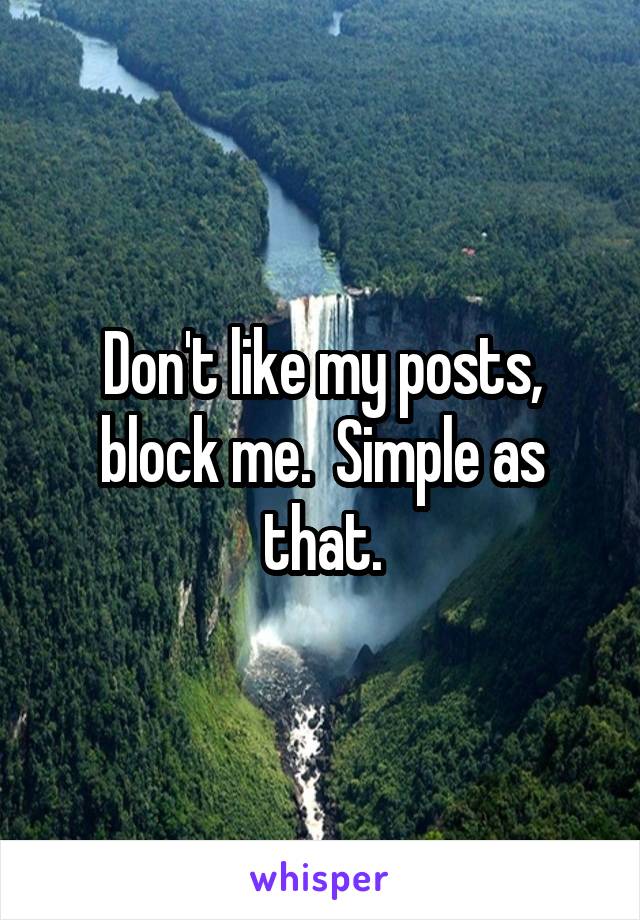 Don't like my posts, block me.  Simple as that.