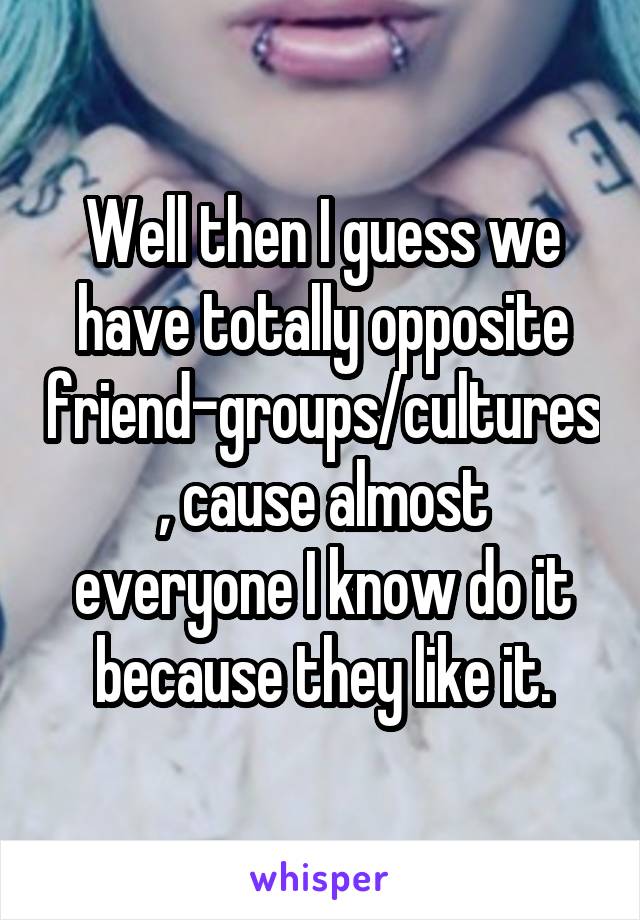 Well then I guess we have totally opposite friend-groups/cultures, cause almost everyone I know do it because they like it.