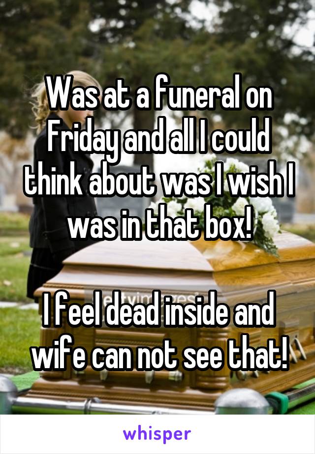 Was at a funeral on Friday and all I could think about was I wish I was in that box!

I feel dead inside and wife can not see that!