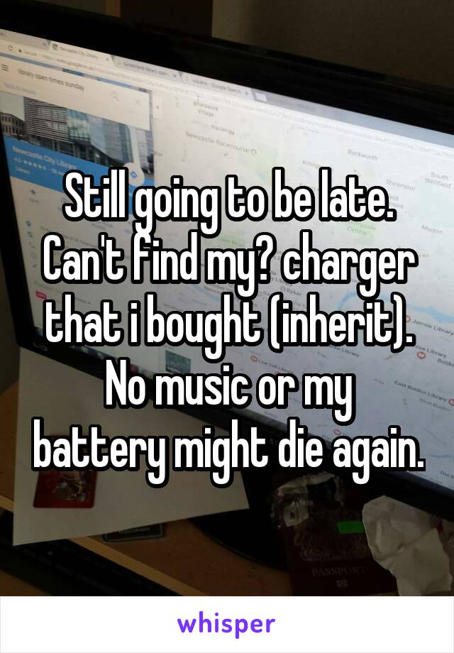 Still going to be late. Can't find my? charger that i bought (inherit).
No music or my battery might die again.