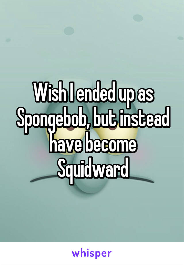 Wish I ended up as Spongebob, but instead have become Squidward