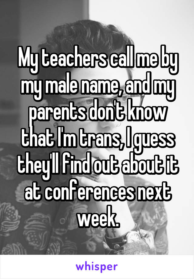 My teachers call me by my male name, and my parents don't know that I'm trans, I guess they'll find out about it at conferences next week.