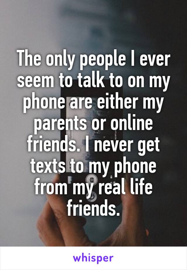 The only people I ever seem to talk to on my phone are either my parents or online friends. I never get texts to my phone from my real life friends.