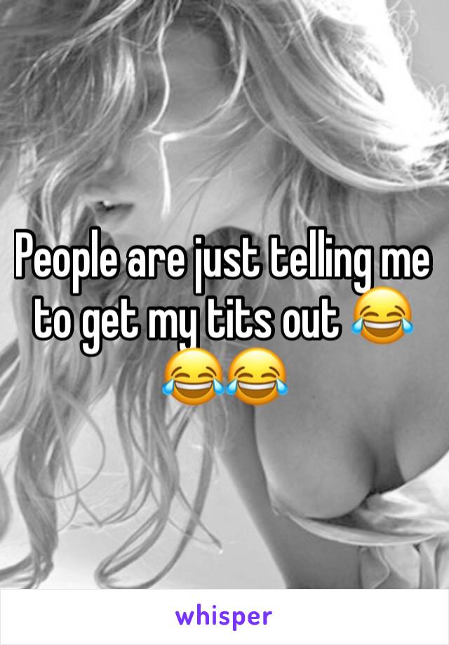 People are just telling me to get my tits out 😂😂😂