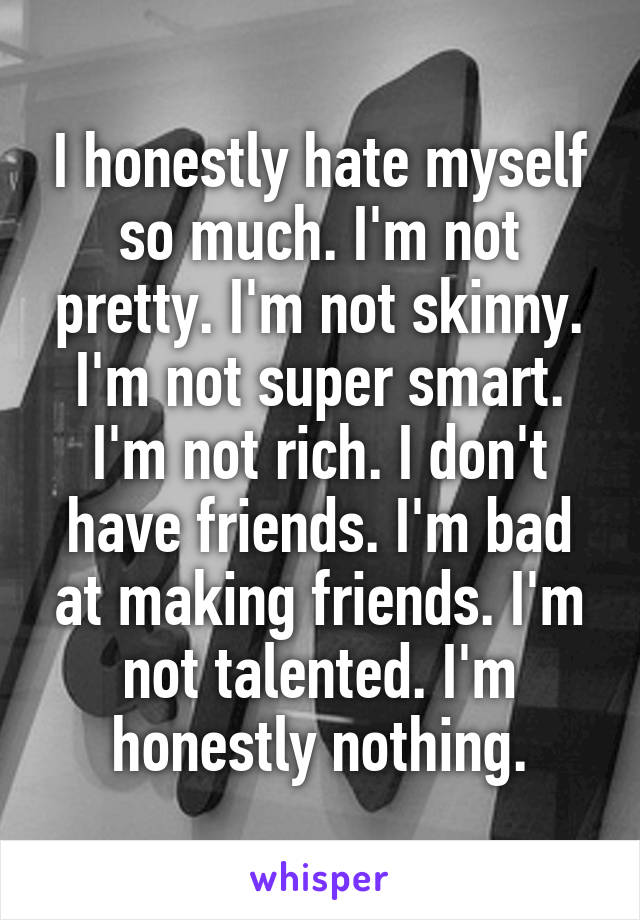 I honestly hate myself so much. I'm not pretty. I'm not skinny. I'm not super smart. I'm not rich. I don't have friends. I'm bad at making friends. I'm not talented. I'm honestly nothing.