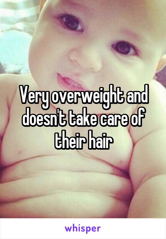 Very overweight and doesn't take care of their hair