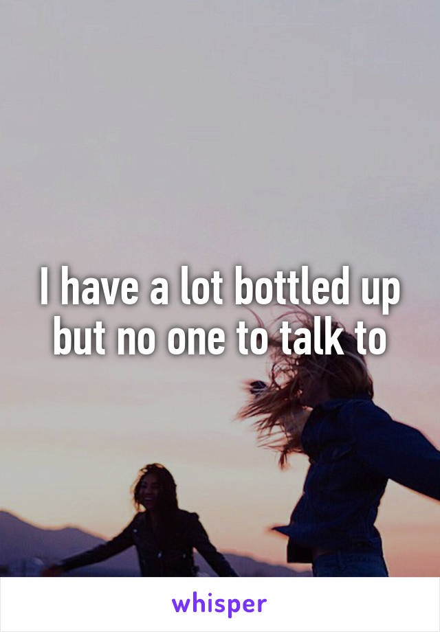 I have a lot bottled up but no one to talk to