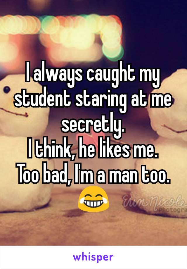 I always caught my student staring at me secretly.
I think, he likes me.
Too bad, I'm a man too. 😂