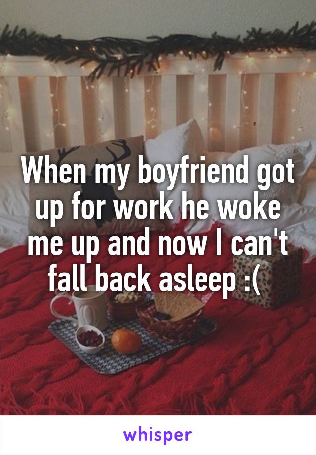 When my boyfriend got up for work he woke me up and now I can't fall back asleep :( 