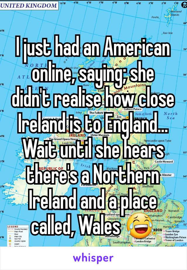 I just had an American online, saying; she didn't realise how close Ireland is to England...
Wait until she hears there's a Northern Ireland and a place called, Wales 😂
