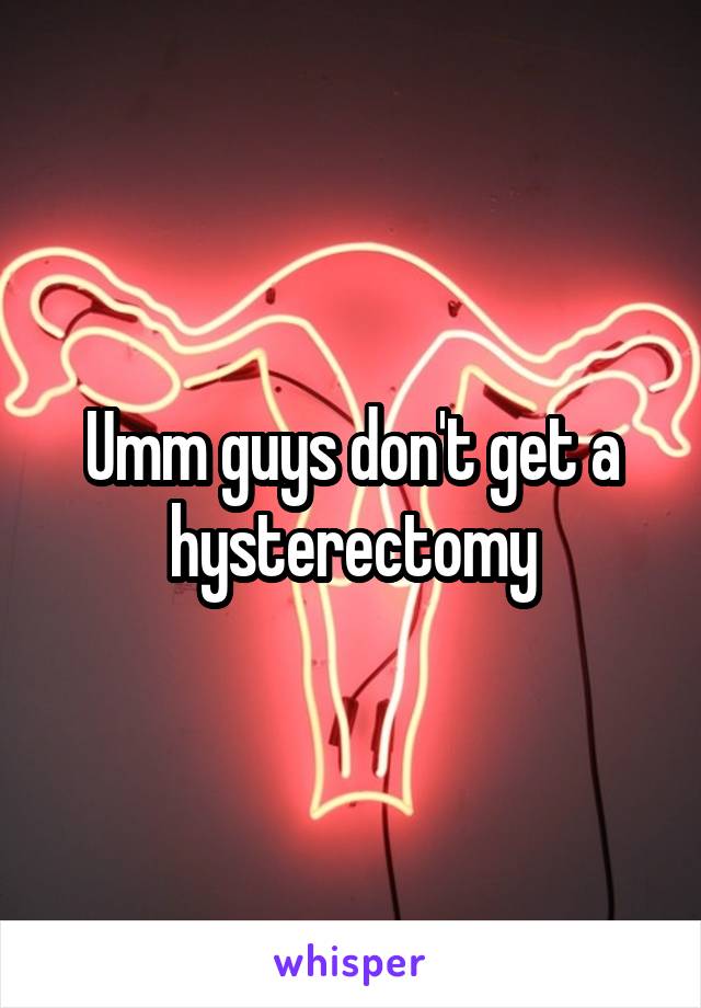 Umm guys don't get a hysterectomy