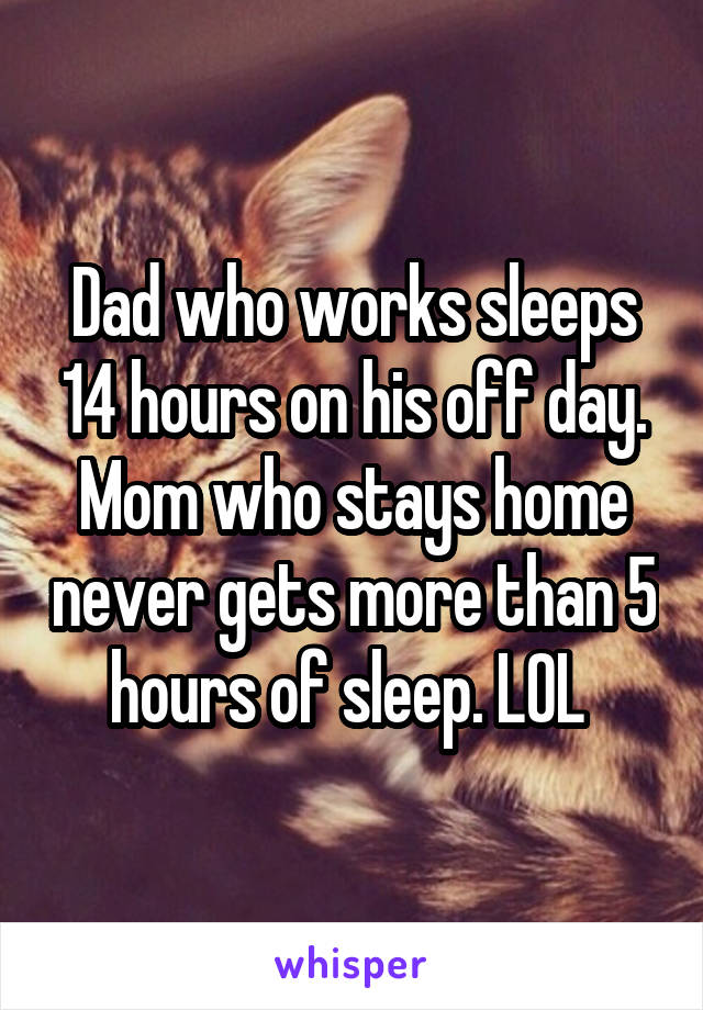 Dad who works sleeps 14 hours on his off day. Mom who stays home never gets more than 5 hours of sleep. LOL 