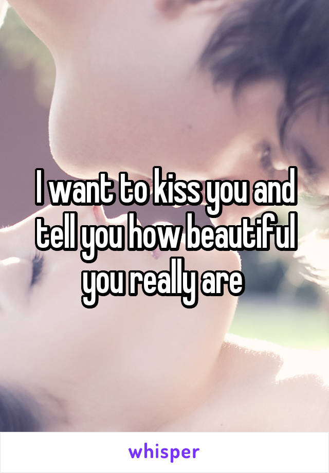 I want to kiss you and tell you how beautiful you really are 