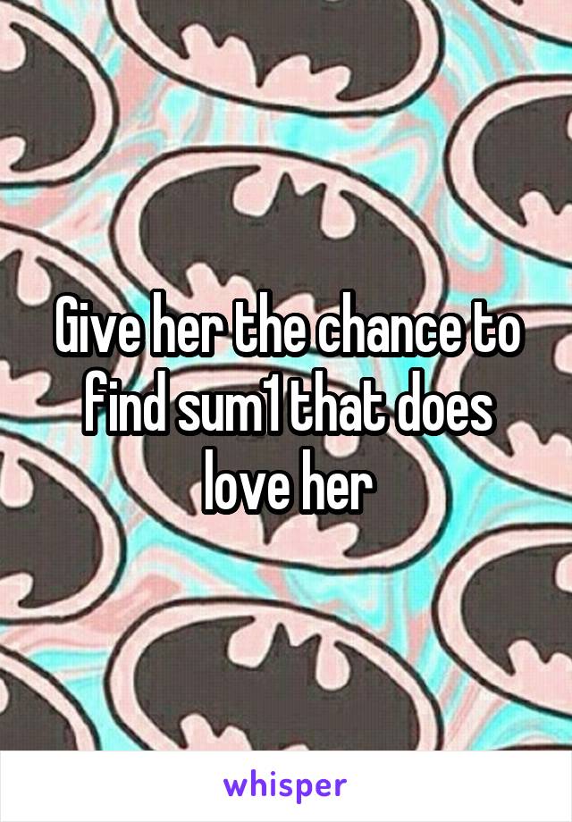 Give her the chance to find sum1 that does love her