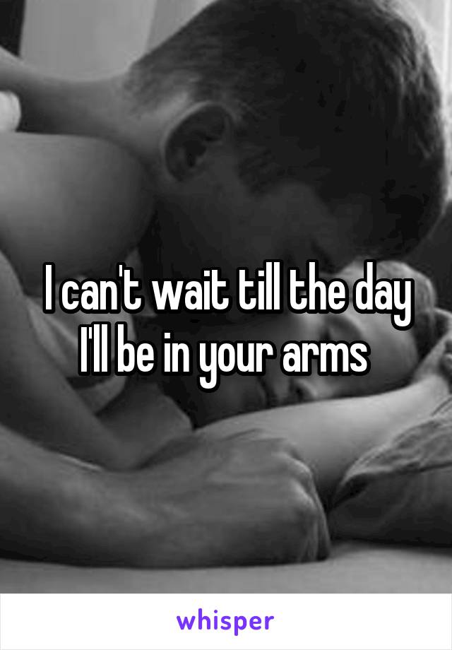 I can't wait till the day I'll be in your arms 