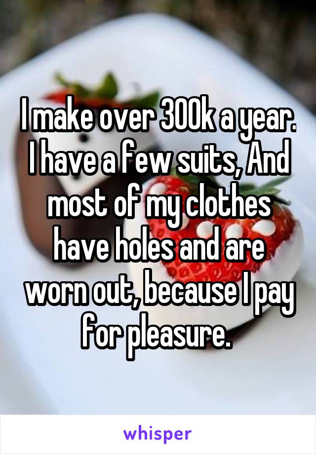 I make over 300k a year. I have a few suits, And most of my clothes have holes and are worn out, because I pay for pleasure. 