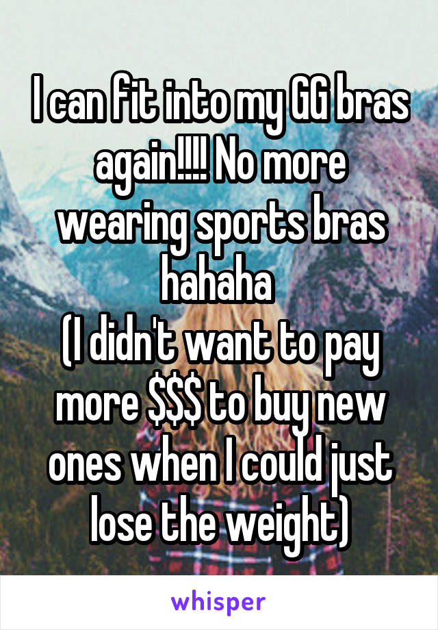 I can fit into my GG bras again!!!! No more wearing sports bras hahaha 
(I didn't want to pay more $$$ to buy new ones when I could just lose the weight)