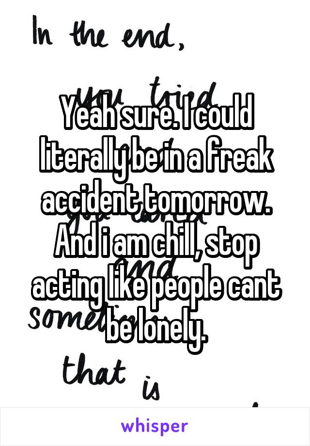 Yeah sure. I could literally be in a freak accident tomorrow. And i am chill, stop acting like people cant be lonely.