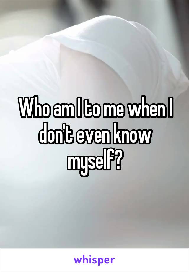 Who am I to me when I don't even know myself?