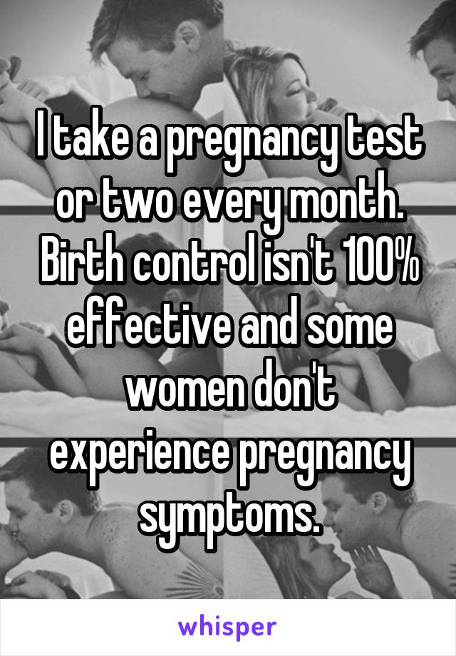 I take a pregnancy test or two every month.
Birth control isn't 100% effective and some women don't experience pregnancy symptoms.